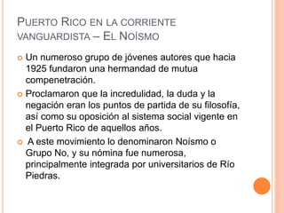 PUERTO RICO EN LA CORRIENTE
VANGUARDISTA – EL NOÍSMO
 Un numeroso grupo de jóvenes autores que hacia
1925 fundaron una hermandad de mutua
compenetración.
 Proclamaron que la incredulidad, la duda y la
negación eran los puntos de partida de su filosofía,
así como su oposición al sistema social vigente en
el Puerto Rico de aquellos años.
 A este movimiento lo denominaron Noísmo o
Grupo No, y su nómina fue numerosa,
principalmente integrada por universitarios de Río
Piedras.
 