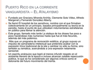 PUERTO RICO EN LA CORRIENTE
VANGUARDISTA – EL ATALAYISMO
 Fundado por Graciany Miranda Archila, Clemente Soto Vélez, Alfredo
Margenat y Fernando González Alberty.
 Se llamó El hospital de los sensitivos, nombre con el que firmaban
colectivamente en un principio, basaba principalmente su teoría en la
parodia, hasta el punto de que utilizaban indumentarias estrafalarias
en público para llamar la atención.
 Este grupo, llamado más tarde La atalaya de los dioses fue poco a
poco haciéndose más numeroso hasta que fue el más fecundo,
además del más polémico.
 Más que un programa de renovación estética, el grupo supuso un
impulso de camaradería intelectual que pretendía acabar con la
expresión lírica tradicional de la isla y cambiar no sólo su forma, sino
también su temática, acercándola a una expresión netamente
sensorial;
 Un espíritu anárquico que logró al menos infundir respeto en el
ambiente literario de la época e incluso alcanzar notable repercusión
pública, lo que se ha considerado por algunos críticos como el
detonante del futuro movimiento del treinta.
 