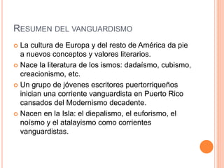RESUMEN DEL VANGUARDISMO
 La cultura de Europa y del resto de América da pie
a nuevos conceptos y valores literarios.
 Nace la literatura de los ismos: dadaísmo, cubismo,
creacionismo, etc.
 Un grupo de jóvenes escritores puertorriqueños
inician una corriente vanguardista en Puerto Rico
cansados del Modernismo decadente.
 Nacen en la Isla: el diepalismo, el euforismo, el
noísmo y el atalayismo como corrientes
vanguardistas.
 