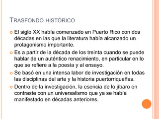 TRASFONDO HISTÓRICO
 El siglo XX había comenzado en Puerto Rico con dos
décadas en las que la literatura había alcanzado un
protagonismo importante.
 Es a partir de la década de los treinta cuando se puede
hablar de un auténtico renacimiento, en particular en lo
que se refiere a la poesía y al ensayo.
 Se basó en una intensa labor de investigación en todas
las disciplinas del arte y la historia puertorriqueñas.
 Dentro de la investigación, la esencia de lo jíbaro en
contraste con un universalismo que ya se había
manifestado en décadas anteriores.
 