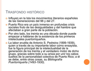 TRASFONDO HISTÓRICO
 Influyen en la Isla los movimientos literarios españoles
de las Generaciones del 98 y del 27.
 Puerto Rico era un país inmerso en profundas crisis
sociales fruto de las desigualdades y del hambre que
afectaban a gran parte de la población.
 Por otro lado, los treinta es una década donde puede
empezar a hablarse de la existencia de los primeros
intelectuales puertorriqueños.
 La labor erudita de Antonio S. Pedreira (1899-1939),
quien a través de su importante labor como ensayista,
fue la figura principal de la intelectualidad de la
generación de los treinta y el verdadero motor de dicho
grupo, gracias sobre todo a su ansia por unir los cabos
sueltos de la personalidad colectiva de Puerto Rico; a él
se debe, entre otras cosas, su Bibliografía
Puertorriqueña (1493-1930).
 