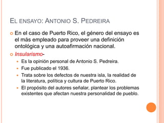 EL ENSAYO: ANTONIO S. PEDREIRA
 En el caso de Puerto Rico, el género del ensayo es
el más empleado para proveer una definición
ontológica y una autoafirmación nacional.
 Insularismo-
 Es la opinión personal de Antonio S. Pedreira.
 Fue publicado el 1936.
 Trata sobre los defectos de nuestra isla, la realidad de
la literatura, política y cultura de Puerto Rico.
 El propósito del autores señalar, plantear los problemas
existentes que afectan nuestra personalidad de pueblo.
 