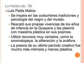 LA POESÍA DEL ‘30
Luis Palés Matos-
 Se inspira en las costumbres tradiciones y
psicología del negro y del mulato.
 Rescató sus propias vivencias de los años
de infancia en la Guayana y las plasmó
con maestría plástica en sus poemas.
 Utilizó recursos muy variados, como la
onomatopeya, la aliteración y la anáfora.
 La poesía de su último período creativo fue
mucho más intimista y menos plástica.
 