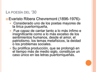LA POESÍA DEL ‘30
 Evaristo Ribera Chevremont (1896-1976)-
 Considerado uno de los poetas mayores de
la lírica puertorriqueña,
 Fue capaz de cantar tanto a lo más ínfimo e
insignificante como a lo más excelso de los
sentimientos humanos, desde el amor, el
patriotismo, los temas metafísicos, la deidad
o los problemas sociales.
 Su prolífica producción, que se prolongó en
el tiempo más de medio siglo, constituye un
caso único en las letras puertorriqueñas.
 