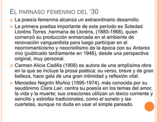 EL PARNASO FEMENINO DEL ‘30
 La poesía femenina alcanza un extraordinario desarrollo.
 La primera poetisa importante de este período es Soledad
Lloréns Torres ,hermana de Lloréns, (1880-1968), quien
comenzó su producción enmarcada en el ambiente de
renovación vanguardista para luego participar en el
neorromanticismo y neocriollismo de la época con su Antares
mío (publicado tardíamente en 1946), desde una perspectiva
original, muy personal.
 Carmen Alicia Cadilla (1908) es autora de una amplísima obra
en la que se incluye la prosa poética; su verso, breve y de gran
belleza, hace gala de una gran intimidad y reflexión vital.
 Mercedes Negrón Muñoz (1895-1974), más conocida por su
seudónimo Clara Lair, centra su poesía en los temas del amor,
la vida y la muerte; sus creaciones utilizan un léxico corriente y
sencillo y estrofas tradicionales, como el soneto y las
cuartetas, aunque no duda en usar el simple pareado.
 