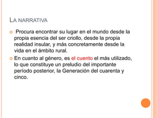 LA NARRATIVA
 Procura encontrar su lugar en el mundo desde la
propia esencia del ser criollo, desde la propia
realidad insular, y más concretamente desde la
vida en el ámbito rural.
 En cuanto al género, es el cuento el más utilizado,
lo que constituye un preludio del importante
período posterior, la Generación del cuarenta y
cinco.
 