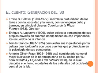 EL CUENTO: GENERACIÓN DEL ‘30
 Emilio S. Belaval (1903-1972), mezcla la profundidad de los
temas con la jocosidad y la ironía, con un lenguaje culto y
barroco; su principal obra es Cuentos de la Plaza
Fuerte (1963). Otro ser
 Enrique A. Laguerre (1906), quien coloca a personajes de sus
propias novelas en cuentos donde tienen mucha importancia
los recuerdos de la infancia.
 Tomás Blanco (1897-1975) demuestra sus inquietudes por la
cultura puertorriqueña con unos cuentos que profundizan en
la psicología de sus personajes.
 Antonio Oliver Frau (1902-1945) está considerado como el
mejor cultivador de la narración corta de su época por su
obra Cuentos y Leyendas del cafetal (1938), en la cual
describe el entorno montañés de los cafetales del occidente
central de la isla.
 
