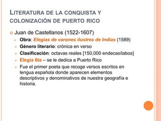 LITERATURA DE LA CONQUISTA Y
COLONIZACIÓN DE PUERTO RICO
 Juan de Castellanos (1522-1607)
 Obra: Elegías de varones ilustres de Indias (1589)
 Género literario: crónica en verso
 Clasificación: octavas reales [150,000 endecasílabos]
 Elegía 6ta – se le dedica a Puerto Rico
 Fue el primer poeta que recoge versos escritos en
lengua española donde aparecen elementos
descriptivos y denominativos de nuestra geografía e
historia.
 