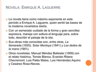 NOVELA: ENRIQUE A. LAGUERRE
 La novela tiene como máximo exponente en este
período a Enrique A. Laguerre, quien sentó las bases de
la moderna novelística isleña.
 Con un esmerado cuidado de la forma y gran sencillez
expresiva, maneja con soltura el lenguaje para, sobre
todo, describir el paisaje de la isla.
 Sus obras más conocidas son, entre otras, La
llamarada (1935), Solar Montoya (1941) y Los dedos de
la mano (1951).
 Otros novelistas: Manuel Méndez Ballester (1909) con
el relato histórico, Tomás Blanco, Evaristo Ribera
Chevremont, Luis Palés Matos, Luis Hernández Aquino
y Cesáreo Rosa-Nieves.
 