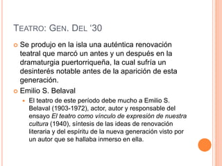 TEATRO: GEN. DEL ‘30
 Se produjo en la isla una auténtica renovación
teatral que marcó un antes y un después en la
dramaturgia puertorriqueña, la cual sufría un
desinterés notable antes de la aparición de esta
generación.
 Emilio S. Belaval
 El teatro de este período debe mucho a Emilio S.
Belaval (1903-1972), actor, autor y responsable del
ensayo El teatro como vínculo de expresión de nuestra
cultura (1940), síntesis de las ideas de renovación
literaria y del espíritu de la nueva generación visto por
un autor que se hallaba inmerso en ella.
 