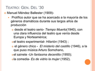 TEATRO: GEN. DEL ‘30
 Manuel Méndez Ballester (1909)-
 Prolífico autor que se ha acercado a la mayoría de los
géneros dramáticos durante sus largos años de
producción
 desde el teatro serio- Tiempo Muerto(1940), con
una clara influencia del teatro que venía desde
Europa y Norteamérica;
el teatro experimental- Hilarión (1943) ;
 el género chico - El misterio del castillo (1946), a la
que puso música Arturo Somohano,
el sainete -Un fantasma decentito (1950);
la comedia- Es de vidrio la mujer (1952).
 