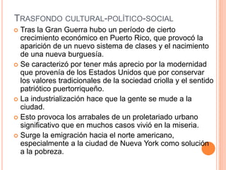 TRASFONDO CULTURAL-POLÍTICO-SOCIAL
 Tras la Gran Guerra hubo un período de cierto
crecimiento económico en Puerto Rico, que provocó la
aparición de un nuevo sistema de clases y el nacimiento
de una nueva burguesía.
 Se caracterizó por tener más aprecio por la modernidad
que provenía de los Estados Unidos que por conservar
los valores tradicionales de la sociedad criolla y el sentido
patriótico puertorriqueño.
 La industrialización hace que la gente se mude a la
ciudad.
 Esto provoca los arrabales de un proletariado urbano
significativo que en muchos casos vivió en la miseria.
 Surge la emigración hacia el norte americano,
especialmente a la ciudad de Nueva York como solución
a la pobreza.
 