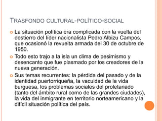 TRASFONDO CULTURAL-POLÍTICO-SOCIAL
 La situación política era complicada con la vuelta del
destierro del líder nacionalista Pedro Albizu Campos,
que ocasionó la revuelta armada del 30 de octubre de
1950.
 Todo esto trajo a la isla un clima de pesimismo y
desencanto que fue plasmado por los creadores de la
nueva generación.
 Sus temas recurrentes: la pérdida del pasado y de la
identidad puertorriqueña, la vacuidad de la vida
burguesa, los problemas sociales del proletariado
(tanto del ámbito rural como de las grandes ciudades),
la vida del inmigrante en territorio norteamericano y la
difícil situación política del país.
 