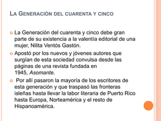 LA GENERACIÓN DEL CUARENTA Y CINCO
 La Generación del cuarenta y cinco debe gran
parte de su existencia a la valentía editorial de una
mujer, Nilita Ventós Gastón.
 Apostó por los nuevos y jóvenes autores que
surgían de esta sociedad convulsa desde las
páginas de una revista fundada en
1945, Asomante.
 Por allí pasaron la mayoría de los escritores de
esta generación y que traspasó las fronteras
isleñas hasta llevar la labor literaria de Puerto Rico
hasta Europa, Norteamérica y el resto de
Hispanoamérica.
 