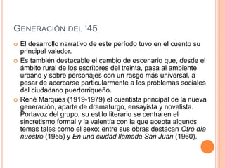 GENERACIÓN DEL ‘45
 El desarrollo narrativo de este período tuvo en el cuento su
principal valedor.
 Es también destacable el cambio de escenario que, desde el
ámbito rural de los escritores del treinta, pasa al ambiente
urbano y sobre personajes con un rasgo más universal, a
pesar de acercarse particularmente a los problemas sociales
del ciudadano puertorriqueño.
 René Marqués (1919-1979) el cuentista principal de la nueva
generación, aparte de dramaturgo, ensayista y novelista.
Portavoz del grupo, su estilo literario se centra en el
sincretismo formal y la valentía con la que acepta algunos
temas tales como el sexo; entre sus obras destacan Otro día
nuestro (1955) y En una ciudad llamada San Juan (1960).
 