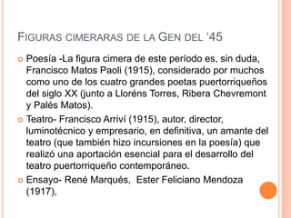 FIGURAS CIMERARAS DE LA GEN DEL ‘45
 Poesía -La figura cimera de este período es, sin duda,
Francisco Matos Paoli (1915), considerado por muchos
como uno de los cuatro grandes poetas puertorriqueños
del siglo XX (junto a Lloréns Torres, Ribera Chevremont
y Palés Matos).
 Teatro- Francisco Arriví (1915), autor, director,
luminotécnico y empresario, en definitiva, un amante del
teatro (que también hizo incursiones en la poesía) que
realizó una aportación esencial para el desarrollo del
teatro puertorriqueño contemporáneo.
 Ensayo- René Marqués, Ester Feliciano Mendoza
(1917),
 