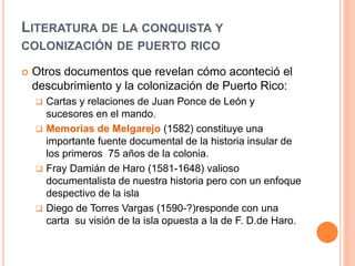 LITERATURA DE LA CONQUISTA Y
COLONIZACIÓN DE PUERTO RICO
 Otros documentos que revelan cómo aconteció el
descubrimiento y la colonización de Puerto Rico:
 Cartas y relaciones de Juan Ponce de León y
sucesores en el mando.
 Memorias de Melgarejo (1582) constituye una
importante fuente documental de la historia insular de
los primeros 75 años de la colonia.
 Fray Damián de Haro (1581-1648) valioso
documentalista de nuestra historia pero con un enfoque
despectivo de la isla
 Diego de Torres Vargas (1590-?)responde con una
carta su visión de la isla opuesta a la de F. D.de Haro.
 
