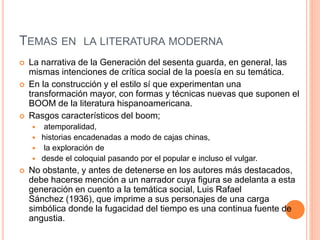 TEMAS EN LA LITERATURA MODERNA
 La narrativa de la Generación del sesenta guarda, en general, las
mismas intenciones de crítica social de la poesía en su temática.
 En la construcción y el estilo sí que experimentan una
transformación mayor, con formas y técnicas nuevas que suponen el
BOOM de la literatura hispanoamericana.
 Rasgos característicos del boom;
 atemporalidad,
 historias encadenadas a modo de cajas chinas,
 la exploración de
 desde el coloquial pasando por el popular e incluso el vulgar.
 No obstante, y antes de detenerse en los autores más destacados,
debe hacerse mención a un narrador cuya figura se adelanta a esta
generación en cuento a la temática social, Luis Rafael
Sánchez (1936), que imprime a sus personajes de una carga
simbólica donde la fugacidad del tiempo es una continua fuente de
angustia.
 