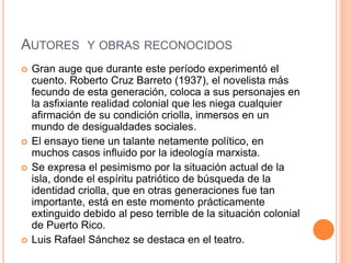 AUTORES Y OBRAS RECONOCIDOS
 Gran auge que durante este período experimentó el
cuento. Roberto Cruz Barreto (1937), el novelista más
fecundo de esta generación, coloca a sus personajes en
la asfixiante realidad colonial que les niega cualquier
afirmación de su condición criolla, inmersos en un
mundo de desigualdades sociales.
 El ensayo tiene un talante netamente político, en
muchos casos influido por la ideología marxista.
 Se expresa el pesimismo por la situación actual de la
isla, donde el espíritu patriótico de búsqueda de la
identidad criolla, que en otras generaciones fue tan
importante, está en este momento prácticamente
extinguido debido al peso terrible de la situación colonial
de Puerto Rico.
 Luis Rafael Sánchez se destaca en el teatro.
 