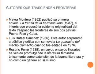 AUTORES QUE TRASCIENDEN FRONTERAS
 Mayra Montero (1952) publicó su primera
novela, La trenza de la hermosa luna (1987), el
interés que provocó la evidente originalidad del
texto traspasó las fronteras de sus dos patrias:
Puerto Rico y Cuba.
 Luis Rafael Sánchez (1936). Este autor sorprendió
a público y crítica con su novela La guaracha del
macho Camacho cuando fue editada en 1976.
 Rosario Ferré (1938), en cuyos ensayos literarios
ha venido promulgando la literatura feminista
únicamente como extensión de la buena literatura y
no como un género en sí mismo.
 