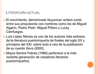 LITERATURA ACTUAL
 El movimiento, denominado Nuyorican writers contó
entre sus propulsores con nombres como los de Miguel
Algarín, Pedro Pietri, Miguel Piñero y Lucky
Cienfuegos.
 Luis López Nieves es uno de los autores más exitosos
de la literatura puertorriqueña de finales del siglo XX y
principios del XXI, sobre todo a raíz de la publicación
de su cuento Seva (2000).
 Mayra Santos Febres (1966) pertenece a la más
reciente generación de creadores literarios
puertorriqueños.
 