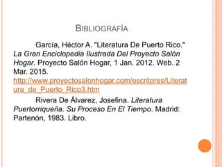 BIBLIOGRAFÍA
García, Héctor A. "Literatura De Puerto Rico."
La Gran Enciclopedia Ilustrada Del Proyecto Salón
Hogar. Proyecto Salón Hogar, 1 Jan. 2012. Web. 2
Mar. 2015.
http://www.proyectosalonhogar.com/escritores/Literat
ura_de_Puerto_Rico3.htm
Rivera De Álvarez, Josefina. Literatura
Puertorriqueña. Su Proceso En El Tiempo. Madrid:
Partenón, 1983. Libro.
 
