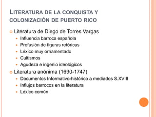 LITERATURA DE LA CONQUISTA Y
COLONIZACIÓN DE PUERTO RICO
 Literatura de Diego de Torres Vargas
 Influencia barroca española
 Profusión de figuras retóricas
 Léxico muy ornamentado
 Cultismos
 Agudeza e ingenio ideológicos
 Literatura anónima (1690-1747)
 Documentos Informativo-histórico a mediados S.XVIII
 Influjos barrocos en la literatura
 Léxico común
 