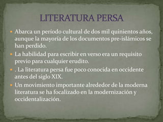 Abarca un período cultural de dos mil quinientos años, aunque la mayoría de los documentos pre-islámicos se han perdido. La habilidad para escribir en verso era un requisito previo para cualquier erudito.. La literatura persa fue poco conocida en occidente antes del siglo XIX.Un movimiento importante alrededor de la moderna literatura se ha focalizado en la modernización y occidentalización.LITERATURA PERSA