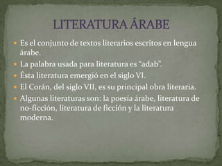 Es el conjunto de textos literarios escritos en lengua árabe.La palabra usada para literatura es “adab”.Ésta literatura emergió en el siglo VI.El Corán, del siglo VII, es su principal obra literaria.Algunas literaturas son: la poesía árabe, literatura de no-ficción, literatura de ficción y la literatura moderna.LITERATURA ÁRABE