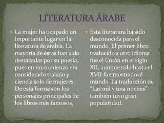 LITERATURA ÁRABELa mujer ha ocupado un importante lugar en la literatura de arabia. La mayoría de éstas han sido destacadas por su poesía, pues en un comienzo era considerado trabajo y ciencia solo de mujeres. De esta forma son los personajes principales de los libros más famosos.Ésta literatura ha sido desconocida para el mundo. El primer libro traducido a otro idioma fue el Corán en el siglo XII, aunque solo hasta el XVII fue mostrado al mundo. La traducción de “Las mil y una noches” también tuvo gran popularidad.
