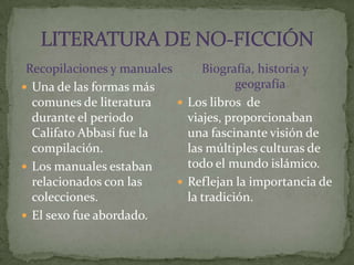 Recopilaciones y manualesUna de las formas más comunes de literatura durante el periodo Califato Abbasífue la compilación.Los manuales estaban relacionados con las colecciones.El sexo fue abordado.Biografía, historia y geografíaLos libros  de viajes, proporcionaban una fascinante visión de las múltiples culturas de todo el mundo islámico.Reflejan la importancia de la tradición.LITERATURA DE NO-FICCIÓN