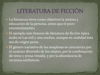 La literatura tiene como objetivos la mejora y educación de la persona, antes que el puro entretenimiento.El ejemplo más famoso de literatura de ficción épica árabe es Las mil y una noches, aunque en realidad ésta sea de origen persa.El género narrativo de las maqāmas se caracteriza por el carácter divertido de los relatos, por la combinación de verso y prosa rimada, y por la abundancia de recursos estilísticos. LITERATURA DE FICCIÓN