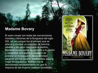 Madame Bovary
El autor rompe con todas las convenciones
morales y literarias de la Burguesía del siglo
XIX, tal vez porque fue el primero que se
atrevió a mostrar un prototipo de heroína
rebelde y tan poco resignada al destino.
Madame bovary actúa de acuerdo a la pasión
y necesidad que siente su corazón de
avanzar en la búsqueda de su felicidad,
pasando por los ideales establecidos para la
mujer en esa época. Rompe con el
denominado encasillamiento en que la
mayoría de las mujeres estaban sometidas.
 