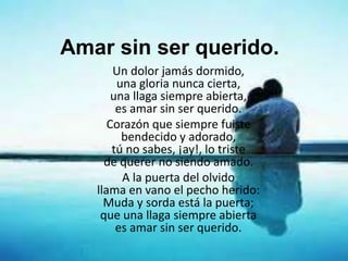 Amar sin ser querido.
Un dolor jamás dormido,
una gloria nunca cierta,
una llaga siempre abierta,
es amar sin ser querido.
Corazón que siempre fuiste
bendecido y adorado,
tú no sabes, ¡ay!, lo triste
de querer no siendo amado.
A la puerta del olvido
llama en vano el pecho herido:
Muda y sorda está la puerta;
que una llaga siempre abierta
es amar sin ser querido.
 