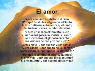 El amor.
Si eres un bien arrebatado al cielo
¿Por qué las dudas, el gemido, el llanto,
la desconfianza, el torcedor quebranto,
las turbias noches de febril desvelo?
Si eres un mal en el terrestre suelo
¿Por qué los goces, la sonrisa, el canto,
las esperanzas, el glorioso encanto,
las visiones de paz y de consuelo?
Si eres nieve, ¿por qué tus vivas llamas?
Si eres llama, ¿por qué tu hielo inerte?
Si eres sombra, ¿por qué la luz derramas?
¿Por qué la sombra, si eres luz querida?
Si eres vida, ¿por qué me das la muerte?
Si eres muerte, ¿por qué me das la vida?
 