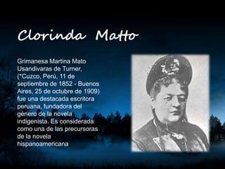 Clorinda Matto
Grimanesa Martina Mato
Usandivaras de Turner,
(*Cuzco, Perú, 11 de
septiembre de 1852 - Buenos
Aires, 25 de octubre de 1909)
fue una destacada escritora
peruana, fundadora del
género de la novela
indigenista. Es considerada
como una de las precursoras
de la novela
hispanoamericana
 