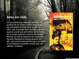Aves sin nido
La obra comienza hablando de Killac, un
pueblito de los andes, donde transcurren
los principales hechos de la novela. En
killac solo el paisaje fisico es bello, pero el
aspecto social que es horrible. En la trama
de la novela aparece un joven de nombre
Manuel, el cual se enamora de una joven
llamada Margarita;el desea casarse con
ella, pero pronto descubrirán que a su amor
se le interpone el estrello vinculo que, sin
saberlo, conllevan.
 