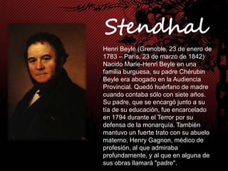 Henri Beyle (Grenoble, 23 de enero de
1783 – París, 23 de marzo de 1842)
Nacido Marie-Henri Beyle en una
familia burguesa, su padre Chérubin
Beyle era abogado en la Audiencia
Provincial. Quedó huérfano de madre
cuando contaba sólo con siete años.
Su padre, que se encargó junto a su
tía de su educación, fue encarcelado
en 1794 durante el Terror por su
defensa de la monarquía. También
mantuvo un fuerte trato con su abuelo
materno, Henry Gagnon, médico de
profesión, al que admiraba
profundamente, y al que en alguna de
sus obras llamará "padre".
 