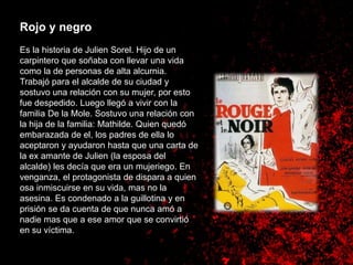Rojo y negro
Es la historia de Julien Sorel. Hijo de un
carpintero que soñaba con llevar una vida
como la de personas de alta alcurnia.
Trabajó para el alcalde de su ciudad y
sostuvo una relación con su mujer, por esto
fue despedido. Luego llegó a vivir con la
familia De la Mole. Sostuvo una relación con
la hija de la familia: Mathilde. Quien quedó
embarazada de el, los padres de ella lo
aceptaron y ayudaron hasta que una carta de
la ex amante de Julien (la esposa del
alcalde) les decía que era un mujeriego. En
venganza, el protagonista de dispara a quien
osa inmiscuirse en su vida, mas no la
asesina. Es condenado a la guillotina y en
prisión se da cuenta de que nunca amó a
nadie mas que a ese amor que se convirtió
en su víctima.
 
