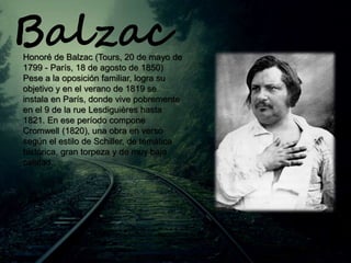 Honoré de Balzac (Tours, 20 de mayo de
1799 - París, 18 de agosto de 1850)
Pese a la oposición familiar, logra su
objetivo y en el verano de 1819 se
instala en París, donde vive pobremente
en el 9 de la rue Lesdiguières hasta
1821. En ese período compone
Cromwell (1820), una obra en verso
según el estilo de Schiller, de temática
histórica, gran torpeza y de muy baja
calidad.
Balzac
 