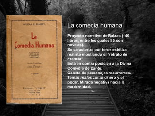 La comedia humana
Proyecto narrativo de Balzac (140
libros, entre los cuales 85 son
novelas).
Se caracteriza por tener estética
realista mostrando el ”retrato de
Francia”
Está en contra posición a la Divina
Comedia de Dante.
Consta de personajes recurrentes.
Temas reales como dinero y el
poder. Mirada negativa hacia la
modernidad.
 