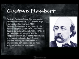 Gustave Flaubert
Gustave Flaubert (Ruan, Alta Normandía,
12 de diciembre de 1821 – Croisset, Baja
Normandía, 8 de mayo de 1880)
Gustave Flaubert era el segundo hijo de
Achille Cléophas (1784–1846) y de Anne
Justine, de soltera Fleuriot (1793–1872). El
padre de Flaubert, cirujano jefe del
Hospital de Ruan, sirvió como modelo para
el personaje del doctor Lariviēre en
Madame Bovary. Su madre estaba
emparentada con algunas de las más
antiguas familias de Normandía.
 