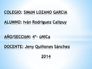 COLEGIO: SIMóN LOZANO GARCíA 
ALUMNO: Iván Rodriguez Calipuy 
AÑO/SECCIóN: 4º- úNICa 
DOCENTE: Jeny Quiñones Sánchez 
2014 
 