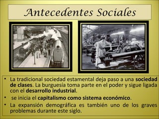 Antecedentes Sociales
• La tradicional sociedad estamental deja paso a una sociedad
de clases. La burguesía toma parte en el poder y sigue ligada
con el desarrollo industrial.
• se inicia el capitalismo como sistema económico.
• La expansión demográfica es también uno de los graves
problemas durante este siglo.
 