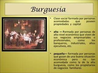 Burguesía
• Clase social formada por personas
acomodadas que poseen
propiedades y capital
• alta — Formada por personas de
alto nivel económico que viven de
sus negocios empresariales o
profesionales, como los
banqueros, industriales, altos
ejecutivos, etc.
• pequeña— formada por personas
que gozan de una buena situación
económica pero no tan
acomodada como la de la alta
burguesía, como los propietarios
de negocios familiares
 