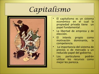 Capitalismo
• El capitalismo es un sistema
económico en el cual la
propiedad privada tiene un
papel fundamental .
• La libertad de empresa y de
elección.
• El interés propio como
motivación dominante, la
competencia.
• La importancia del sistema de
precios o de mercado y un
reducido papel del gobierno.
• Los particulares podrán
utilizar los recursos como
mejor les parezca.
 
