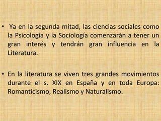 • Ya en la segunda mitad, las ciencias sociales como
la Psicología y la Sociología comenzarán a tener un
gran interés y tendrán gran influencia en la
Literatura.
• En la literatura se viven tres grandes movimientos
durante el s. XIX en España y en toda Europa:
Romanticismo, Realismo y Naturalismo.
 
