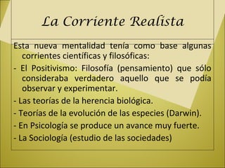 La Corriente Realista
Esta nueva mentalidad tenía como base algunas
corrientes científicas y filosóficas:
- El Positivismo: Filosofía (pensamiento) que sólo
consideraba verdadero aquello que se podía
observar y experimentar.
- Las teorías de la herencia biológica.
- Teorías de la evolución de las especies (Darwin).
- En Psicología se produce un avance muy fuerte.
- La Sociología (estudio de las sociedades)
 