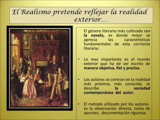 El género literario más cultivado sea
la novela, es donde mejor se
aprecia las características
fundamentales de esta corriente
literaria:
• Lo mas importante es el mundo
exterior que ha de ser escrito de
manera objetiva, fiel y precisa.
• Los autores se centran en la realidad
más próxima, más conocida; se
describe la sociedad
contemporánea del autor.
• El método utilizado por los autores
es la observación directa, toma de
apuntes, documentación rigurosa.
El Realismo pretende reflejar la realidad
exterior…
 