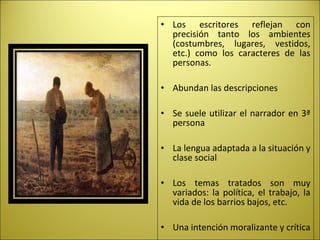 • Los escritores reflejan con
precisión tanto los ambientes
(costumbres, lugares, vestidos,
etc.) como los caracteres de las
personas.
• Abundan las descripciones
• Se suele utilizar el narrador en 3ª
persona
• La lengua adaptada a la situación y
clase social
• Los temas tratados son muy
variados: la política, el trabajo, la
vida de los barrios bajos, etc.
• Una intención moralizante y crítica
 